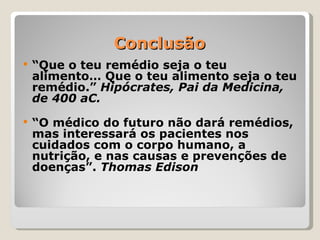 Conclusão
   “Que o teu remédio seja o teu
    alimento… Que o teu alimento seja o teu
    remédio.” Hipócrates, Pai da Medicina,
    de 400 aC.
   “O médico do futuro não dará remédios,
    mas interessará os pacientes nos
    cuidados com o corpo humano, a
    nutrição, e nas causas e prevenções de
    doenças”. Thomas Edison
 