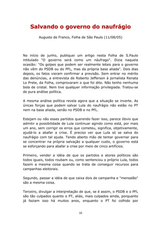 Salvando o governo do naufrágio
         Augusto de Franco, Folha de São Paulo (11/08/05)




No início de junho, publiquei um artigo nesta Folha de S.Paulo
intitulado "O governo será como um náufrago". Dizia naquela
ocasião: "Os golpes que podem ser realmente letais para o governo
não vêm do PSDB ou do PFL, mas da própria base aliada". Dois dias
depois, os fatos vieram confirmar a previsão. Sem entrar no mérito
das denúncias, a entrevista de Roberto Jefferson à jornalista Renata
Lo Prete, da Folha, comprovaram o que foi dito. Não tenho nenhuma
bola de cristal. Nem tive qualquer informação privilegiada. Tratou-se
de pura análise política.

A mesma análise política revela agora que a situação se inverte. As
únicas forças que podem salvar Lula do naufrágio não estão no PT
nem na base aliada, senão no PSDB e no PFL.

Estejam ou não esses partidos querendo fazer isso, parece óbvio que
admitir a possibilidade de Lula continuar agindo como está, por mais
um ano, sem corrigir os erros que cometeu, significa, objetivamente,
ajudá-lo a abafar a crise. É preciso ver que Lula só se salva do
naufrágio com tal ajuda. Tendo aberto mão de tentar governar para
se concentrar na própria salvação a qualquer custo, o governo está
se esforçando para abafar a crise por meio de cinco artifícios.

Primeiro, vender a idéia de que os partidos e atores políticos são
todos iguais, todos roubam ou, como sentenciou o próprio Lula, todos
fazem a mesma coisa quando se trata de conseguir recursos para
campanhas eleitorais.

Segundo, passar a idéia de que caixa dois de campanha e "mensalão"
são a mesma coisa.

Terceiro, divulgar a interpretação de que, se é assim, o PSDB e o PFL
são tão culpados quanto o PT, aliás, mais culpados ainda, porquanto
já faziam isso há muitos anos, enquanto o PT foi colhido por


                                 10
 