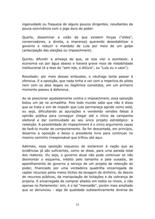 ingenuidade ou fraqueza de alguns poucos dirigentes, resultantes da
pouca convivência com o jogo duro do poder.

Quarto, disseminar a visão de que existem forças ("elites",
conservadores, a direita, a imprensa) querendo desestabilizar o
governo e reduzir o mandato de Lula por meio de um golpe
(antecipação das eleições ou impeachment).

Quinto, difundir a ameaça de que, se isso vier a acontecer, a
economia vai por água abaixo e haverá grave risco de instabilidade
institucional (é a tese do "sem nós, o dilúvio", ou "Lula ou o caos").

Resultado: por meio desses embustes, o náufrago tenta passar à
ofensiva. E a oposição, que nada tinha a ver com a imperícia do piloto
nem com os atos ilegais ou ilegítimos cometidos, em um primeiro
momento passou à defensiva.

Ao se posicionar açodadamente contra o impeachment, essa oposição
botou um pé na armadilha. Pois todo mundo sabe que não é disso
que se trata e sim de impedir que Lula permaneça agindo como está,
ou seja, dificultando as apurações e vendendo versões falsas à
opinião pública para conseguir chegar até o início da campanha
eleitoral e dar continuidade ao seu único projeto estratégico: a
reeleição. A possibilidade do impeachment é o único argumento capaz
de fazê-lo mudar de comportamento. Se for descartada, em princípio,
desarma a oposição e deixa o presidente livre para continuar no
mesmo caminho irresponsável que trilhou até aqui.

Ademais, essa oposição esqueceu de esclarecer à nação que as
evidências já são suficientes, como se disse, para uma parada total
dos reatores. Ou seja, o governo atual não pode continuar se não
desmontar o esquema, inédito pelo tamanho e pela ousadia, de
aparelhamento do governo a serviço de um projeto de retenção do
poder, financiado por uma verdadeira quadrilha encarregada de
captar recursos pelos meios ilícitos da lavagem de dinheiro, do desvio
de recursos públicos, da manipulação de licitações e da cobrança de
propina. E encarregada de comprar aliados em todos os níveis, e não
apenas no Parlamento: sim, é o tal "mensalão", porém mais ampliado
que se denunciou - algo de qualidade substantivamente diversa do



                                  11
 