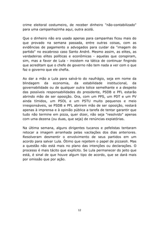 crime eleitoral costumeiro, de receber dinheiro "não-contabilizado"
para uma campanhazinha aqui, outra acolá.

Que o dinheiro não era usado apenas para campanhas ficou mais do
que provado na semana passada, entre outras coisas, com as
evidências de pagamento a advogados para cuidar da "imagem do
partido" no escabroso caso Santo André. Mesmo assim, as elites, as
verdadeiras elites políticas e econômicas - aquelas que conspiram,
sim, mas a favor de Lula - insistem na tática de continuar fingindo
que acreditam que o chefe de governo não tem nada a ver com o que
faz o governo que ele chefia.

Ao dar a mão a Lula para salvá-lo do naufrágio, seja em nome da
blindagem da       economia, da     estabilidade   institucional, da
governabilidade ou de qualquer outra tolice semelhante e a despeito
das possíveis responsabilidades do presidente, PSDB e PFL estarão
abrindo mão de ser oposição. Ora, com um PPS, um PDT e um PV
ainda tímidos, um PSOL e um PSTU muito pequenos e meio
irresponsáveis, se PSDB e PFL abrirem mão de ser oposição, restará
apenas à imprensa e à opinião pública a tarefa de tentar garantir que
tudo não termine em pizza, quer dizer, não seja "resolvido" apenas
com uma dezena (ou duas, que seja) de renúncias expiatórias.

Na última semana, alguns dirigentes tucanos e pefelistas tentaram
retocar a imagem arranhada pelas vacilações dos dias anteriores.
Resolveram desmentir o envolvimento de seus partidos em um
acordo para salvar Lula. Ótimo que rejeitem o papel de pizzaioli. Mas
a questão não está mais no plano das intenções ou declarações. O
processo é mais tácito que explícito. Se Lula permanecer do jeito que
está, é sinal de que houve algum tipo de acordo, que se dará mais
por omissão que por ação.




                                 12
 