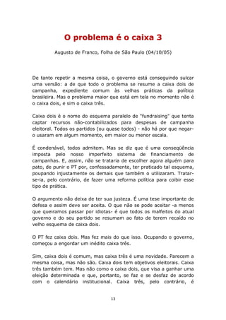 O problema é o caixa 3
         Augusto de Franco, Folha de São Paulo (04/10/05)




De tanto repetir a mesma coisa, o governo está conseguindo sulcar
uma versão: a de que todo o problema se resume a caixa dois de
campanha, expediente comum às velhas práticas da política
brasileira. Mas o problema maior que está em tela no momento não é
o caixa dois, e sim o caixa três.

Caixa dois é o nome do esquema paralelo de "fundraising" que tenta
captar recursos não-contabilizados para despesas de campanha
eleitoral. Todos os partidos (ou quase todos) - não há por que negar-
o usaram em algum momento, em maior ou menor escala.

É condenável, todos admitem. Mas se diz que é uma conseqüência
imposta pelo nosso imperfeito sistema de financiamento de
campanhas. E, assim, não se trataria de escolher agora alguém para
pato, de punir o PT por, confessadamente, ter praticado tal esquema,
poupando injustamente os demais que também o utilizaram. Tratar-
se-ia, pelo contrário, de fazer uma reforma política para coibir esse
tipo de prática.

O argumento não deixa de ter sua justeza. É uma tese importante de
defesa e assim deve ser aceita. O que não se pode aceitar -a menos
que queiramos passar por idiotas- é que todos os malfeitos do atual
governo e do seu partido se resumam ao fato de terem recaído no
velho esquema de caixa dois.

O PT fez caixa dois. Mas fez mais do que isso. Ocupando o governo,
começou a engordar um inédito caixa três.

Sim, caixa dois é comum, mas caixa três é uma novidade. Parecem a
mesma coisa, mas não são. Caixa dois tem objetivos eleitorais. Caixa
três também tem. Mas não como o caixa dois, que visa a ganhar uma
eleição determinada e que, portanto, se faz e se desfaz de acordo
com o calendário institucional. Caixa três, pelo contrário, é


                                 13
 