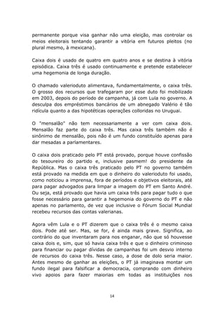 permanente porque visa ganhar não uma eleição, mas controlar os
meios eleitorais tentando garantir a vitória em futuros pleitos (no
plural mesmo, à mexicana).

Caixa dois é usado de quatro em quatro anos e se destina à vitória
episódica. Caixa três é usado continuamente e pretende estabelecer
uma hegemonia de longa duração.

O chamado valerioduto alimentava, fundamentalmente, o caixa três.
O grosso dos recursos que trafegaram por esse duto foi mobilizado
em 2003, depois do período de campanha, já com Lula no governo. A
desculpa dos empréstimos bancários de um abnegado Valério é tão
ridícula quanto a das hipotéticas operações colloridas no Uruguai.

O "mensalão" não tem necessariamente a ver com caixa dois.
Mensalão faz parte do caixa três. Mas caixa três também não é
sinônimo de mensalão, pois não é um fundo constituído apenas para
dar mesadas a parlamentares.

O caixa dois praticado pelo PT está provado, porque houve confissão
do tesoureiro do partido e, inclusive pasmem! do presidente da
República. Mas o caixa três praticado pelo PT no governo também
está provado na medida em que o dinheiro do valerioduto foi usado,
como noticiou a imprensa, fora de períodos e objetivos eleitorais, até
para pagar advogados para limpar a imagem do PT em Santo André.
Ou seja, está provado que havia um caixa três para pagar tudo o que
fosse necessário para garantir a hegemonia do governo do PT e não
apenas no parlamento, de vez que inclusive o Fórum Social Mundial
recebeu recursos das contas valerianas.

Agora vêm Lula e o PT dizerem que o caixa três é o mesmo caixa
dois. Pode até ser. Mas, se for, é ainda mais grave. Significa, ao
contrário do que inventaram para nos enganar, não que só houvesse
caixa dois e, sim, que só havia caixa três e que o dinheiro criminoso
para financiar ou pagar dívidas de campanhas foi um desvio interno
de recursos do caixa três. Nesse caso, a dose de dolo seria maior.
Antes mesmo de ganhar as eleições, o PT já imaginava montar um
fundo ilegal para falsificar a democracia, comprando com dinheiro
vivo apoios para fazer maiorias em todas as instituições nos



                                  14
 