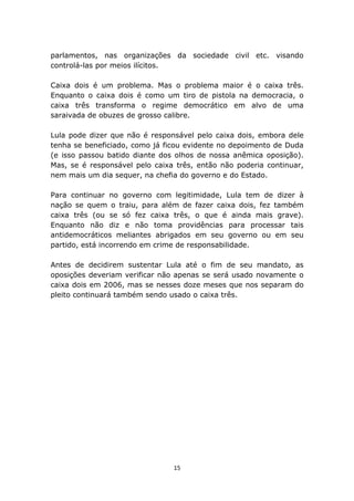 parlamentos, nas organizações da sociedade civil etc. visando
controlá-las por meios ilícitos.

Caixa dois é um problema. Mas o problema maior é o caixa três.
Enquanto o caixa dois é como um tiro de pistola na democracia, o
caixa três transforma o regime democrático em alvo de uma
saraivada de obuzes de grosso calibre.

Lula pode dizer que não é responsável pelo caixa dois, embora dele
tenha se beneficiado, como já ficou evidente no depoimento de Duda
(e isso passou batido diante dos olhos de nossa anêmica oposição).
Mas, se é responsável pelo caixa três, então não poderia continuar,
nem mais um dia sequer, na chefia do governo e do Estado.

Para continuar no governo com legitimidade, Lula tem de dizer à
nação se quem o traiu, para além de fazer caixa dois, fez também
caixa três (ou se só fez caixa três, o que é ainda mais grave).
Enquanto não diz e não toma providências para processar tais
antidemocráticos meliantes abrigados em seu governo ou em seu
partido, está incorrendo em crime de responsabilidade.

Antes de decidirem sustentar Lula até o fim de seu mandato, as
oposições deveriam verificar não apenas se será usado novamente o
caixa dois em 2006, mas se nesses doze meses que nos separam do
pleito continuará também sendo usado o caixa três.




                                15
 