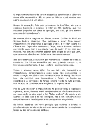 O impeachment deixou de ser um dispositivo constitucional válido de
nossa vida democrática. São os próprios líderes oposicionistas que
agora o comparam a um golpe.

Diante da acusação, feita pelo presidente da República, de que a
oposição brasileira é golpista, o líder do PFL declarou que "se
houvesse golpismo por parte da oposição, ele [Lula] já teria sofrido
processo de impeachment".

Na mesma tônica reagiram os líderes tucanos. O líder do PSDB no
Senado Federal disparou: "Que golpismo é esse? Nem sequer
impeachment do presidente a oposição pediu". E o líder tucano na
Câmara dos Deputados arrematou: "Aqui, nunca fizemos nenhum
movimento para tirar o presidente Lula do poder. E ele bem que
merecia. Mas achamos melhor esperar pela eleição do ano que vem,
quando vamos afastá-lo em definitivo e democraticamente".

Isso quer dizer que, ao optarem por manter Lula - apesar de todas as
evidências dos crimes cometidos por seu governo corrupto -, o
fizeram conscientemente. O que - é claro - explica muita coisa.

Vejam o absurdo dessa idéia. Por um lado, ela desqualifica o
impeachment, caracterizando-o como saída não democrática (e
coloca a nação em dívida com Fernando Collor de Mello). Por outro
lado, ela contribui para desconstituir o Estado de Direito ao
subordiná-lo à correlação de forças, critério válido na luta política,
mas incapaz de concorrer para a vigência do império da lei.

Pois se Lula "merecia" o impeachment, foi porque violou a legalidade
vigente e, assim, deve-se inferir que providências não foram tomadas
por uma opção de não seguir a lei. "Achar melhor" não seguir a lei,
quando se sabe que a lei foi infringida, não é um comportamento
compatível com a missão pública de salvaguardar a legalidade.

No limite, adota-se um novo princípio que espanca o direito: o
princípio de que as leis serão aplicadas dependendo da correlação de
forças ou das conveniências políticas.




                                  17
 