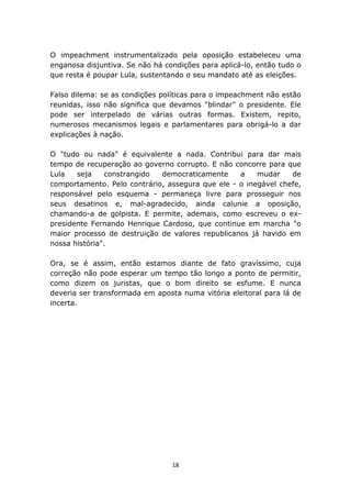 O impeachment instrumentalizado pela oposição estabeleceu uma
enganosa disjuntiva. Se não há condições para aplicá-lo, então tudo o
que resta é poupar Lula, sustentando o seu mandato até as eleições.

Falso dilema: se as condições políticas para o impeachment não estão
reunidas, isso não significa que devamos "blindar" o presidente. Ele
pode ser interpelado de várias outras formas. Existem, repito,
numerosos mecanismos legais e parlamentares para obrigá-lo a dar
explicações à nação.

O "tudo ou nada" é equivalente a nada. Contribui para dar mais
tempo de recuperação ao governo corrupto. E não concorre para que
Lula   seja    constrangido  democraticamente     a    mudar    de
comportamento. Pelo contrário, assegura que ele - o inegável chefe,
responsável pelo esquema - permaneça livre para prosseguir nos
seus desatinos e, mal-agradecido, ainda calunie a oposição,
chamando-a de golpista. E permite, ademais, como escreveu o ex-
presidente Fernando Henrique Cardoso, que continue em marcha "o
maior processo de destruição de valores republicanos já havido em
nossa história".

Ora, se é assim, então estamos diante de fato gravíssimo, cuja
correção não pode esperar um tempo tão longo a ponto de permitir,
como dizem os juristas, que o bom direito se esfume. E nunca
deveria ser transformada em aposta numa vitória eleitoral para lá de
incerta.




                                 18
 
