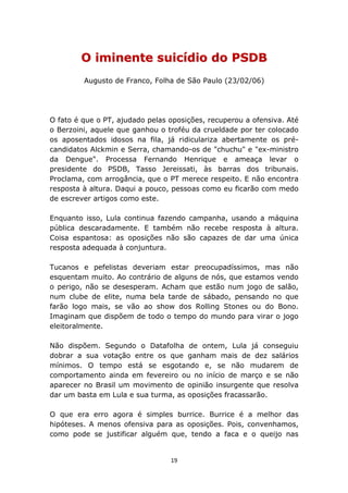 O iminente suicídio do PSDB
         Augusto de Franco, Folha de São Paulo (23/02/06)




O fato é que o PT, ajudado pelas oposições, recuperou a ofensiva. Até
o Berzoini, aquele que ganhou o troféu da crueldade por ter colocado
os aposentados idosos na fila, já ridiculariza abertamente os pré-
candidatos Alckmin e Serra, chamando-os de "chuchu" e "ex-ministro
da Dengue". Processa Fernando Henrique e ameaça levar o
presidente do PSDB, Tasso Jereissati, às barras dos tribunais.
Proclama, com arrogância, que o PT merece respeito. E não encontra
resposta à altura. Daqui a pouco, pessoas como eu ficarão com medo
de escrever artigos como este.

Enquanto isso, Lula continua fazendo campanha, usando a máquina
pública descaradamente. E também não recebe resposta à altura.
Coisa espantosa: as oposições não são capazes de dar uma única
resposta adequada à conjuntura.

Tucanos e pefelistas deveriam estar preocupadíssimos, mas não
esquentam muito. Ao contrário de alguns de nós, que estamos vendo
o perigo, não se desesperam. Acham que estão num jogo de salão,
num clube de elite, numa bela tarde de sábado, pensando no que
farão logo mais, se vão ao show dos Rolling Stones ou do Bono.
Imaginam que dispõem de todo o tempo do mundo para virar o jogo
eleitoralmente.

Não dispõem. Segundo o Datafolha de ontem, Lula já conseguiu
dobrar a sua votação entre os que ganham mais de dez salários
mínimos. O tempo está se esgotando e, se não mudarem de
comportamento ainda em fevereiro ou no início de março e se não
aparecer no Brasil um movimento de opinião insurgente que resolva
dar um basta em Lula e sua turma, as oposições fracassarão.

O que era erro agora é simples burrice. Burrice é a melhor das
hipóteses. A menos ofensiva para as oposições. Pois, convenhamos,
como pode se justificar alguém que, tendo a faca e o queijo nas


                                 19
 