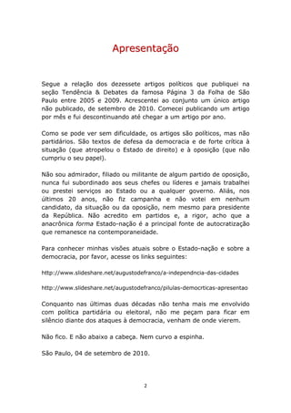 Apresentação


Segue a relação dos dezessete artigos políticos que publiquei na
seção Tendência & Debates da famosa Página 3 da Folha de São
Paulo entre 2005 e 2009. Acrescentei ao conjunto um único artigo
não publicado, de setembro de 2010. Comecei publicando um artigo
por mês e fui descontinuando até chegar a um artigo por ano.

Como se pode ver sem dificuldade, os artigos são políticos, mas não
partidários. São textos de defesa da democracia e de forte crítica à
situação (que atropelou o Estado de direito) e à oposição (que não
cumpriu o seu papel).

Não sou admirador, filiado ou militante de algum partido de oposição,
nunca fui subordinado aos seus chefes ou líderes e jamais trabalhei
ou prestei serviços ao Estado ou a qualquer governo. Aliás, nos
últimos 20 anos, não fiz campanha e não votei em nenhum
candidato, da situação ou da oposição, nem mesmo para presidente
da República. Não acredito em partidos e, a rigor, acho que a
anacrônica forma Estado-nação é a principal fonte de autocratização
que remanesce na contemporaneidade.

Para conhecer minhas visões atuais sobre o Estado-nação e sobre a
democracia, por favor, acesse os links seguintes:

http://www.slideshare.net/augustodefranco/a-independncia-das-cidades

http://www.slideshare.net/augustodefranco/pilulas-democrticas-apresentao


Conquanto nas últimas duas décadas não tenha mais me envolvido
com política partidária ou eleitoral, não me peçam para ficar em
silêncio diante dos ataques à democracia, venham de onde vierem.

Não fico. E não abaixo a cabeça. Nem curvo a espinha.

São Paulo, 04 de setembro de 2010.




                                   2
 