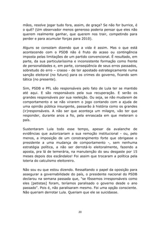 mãos, resolve jogar tudo fora, assim, de graça? Se não for burrice, é
o quê? (Um observador menos generoso poderia pensar que eles não
querem realmente ganhar, que querem nos trair, competindo para
perder e para acumular forças para 2010).

Alguns se consolam dizendo que a vida é assim. Mas o que está
acontecendo com o PSDB não é fruto do acaso ou contingência
imposta pelas limitações de um partido convencional. É resultado, em
parte, da sua particularíssima e inconsistente formação como frente
de personalidades e, em parte, conseqüência de seus erros passados,
sobretudo do erro – crasso - de ter apostado estrategicamente numa
sanção eleitoral (no futuro) para os crimes do governo, ficando sem
tática (no presente).

Sim, PSDB e PFL são responsáveis pelo fato de Lula ter se mantido
até aqui. E são responsáveis pela sua recuperação. E serão os
grandes responsáveis por sua reeleição. Ou seja, se não mudarem de
comportamento e se não virarem o jogo contando com a ajuda de
uma opinião pública insurgente, passarão à história como os grandes
(ir)responsáveis. A não ser que aconteça um milagre, vão ter que
responder, durante anos a fio, pela enrascada em que meteram o
país.

Sustentaram Lula todo esse tempo, apesar da avalanche de
evidências que autorizariam a sua remoção institucional - ou, pelo
menos, a imposição de um constrangimento forte que obrigasse o
presidente a uma mudança de comportamento -, sem nenhuma
estratégia política, a não ser derrotá-lo eleitoralmente, fazendo a
aposta, pra lá de temerária, na manutenção do seu desgaste por 15
meses depois dos escândalos! Foi assim que trocaram a política pela
loteria do calculismo eleitoreiro.

Não sou eu que estou dizendo. Ressaltando o papel da oposição para
assegurar a governabilidade do país, o presidente nacional do PSDB
declarou na semana passada que, "se fôssemos irresponsáveis como
eles [petistas] foram, teríamos paralisado o governo desde o ano
passado". Pois é, não paralisaram mesmo. Foi uma opção consciente.
Não queriam derrotar Lula. Queriam que ele se suicidasse.




                                 20
 