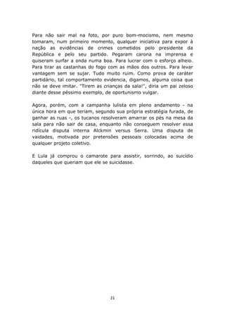 Para não sair mal na foto, por puro bom-mocismo, nem mesmo
tomaram, num primeiro momento, qualquer iniciativa para expor à
nação as evidências de crimes cometidos pelo presidente da
República e pelo seu partido. Pegaram carona na imprensa e
quiseram surfar a onda numa boa. Para lucrar com o esforço alheio.
Para tirar as castanhas do fogo com as mãos dos outros. Para levar
vantagem sem se sujar. Tudo muito ruim. Como prova de caráter
partidário, tal comportamento evidencia, digamos, alguma coisa que
não se deve imitar. "Tirem as crianças da sala!", diria um pai zeloso
diante desse péssimo exemplo, de oportunismo vulgar.

Agora, porém, com a campanha lulista em pleno andamento - na
única hora em que teriam, segundo sua própria estratégia furada, de
ganhar as ruas -, os tucanos resolveram amarrar os pés na mesa da
sala para não sair de casa, enquanto não conseguem resolver essa
ridícula disputa interna Alckmin versus Serra. Uma disputa de
vaidades, motivada por pretensões pessoais colocadas acima de
qualquer projeto coletivo.

E Lula já comprou o camarote para assistir, sorrindo, ao suicídio
daqueles que queriam que ele se suicidasse.




                                 21
 