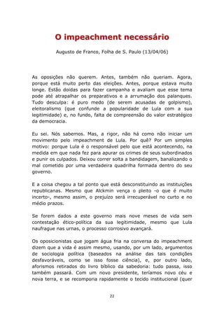 O impeachment necessário
          Augusto de Franco, Folha de S. Paulo (13/04/06)




As oposições não querem. Antes, também não queriam. Agora,
porque está muito perto das eleições. Antes, porque estava muito
longe. Estão doidas para fazer campanha e avaliam que esse tema
pode até atrapalhar os preparativos e a arrumação dos palanques.
Tudo desculpa: é puro medo (de serem acusadas de golpismo),
eleitoralismo (que confunde a popularidade de Lula com a sua
legitimidade) e, no fundo, falta de compreensão do valor estratégico
da democracia.

Eu sei. Nós sabemos. Mas, a rigor, não há como não iniciar um
movimento pelo impeachment de Lula. Por quê? Por um simples
motivo: porque Lula é o responsável pelo que está acontecendo, na
medida em que nada fez para apurar os crimes de seus subordinados
e punir os culpados. Deixou correr solta a bandidagem, banalizando o
mal cometido por uma verdadeira quadrilha formada dentro do seu
governo.

E a coisa chegou a tal ponto que está desconstituindo as instituições
republicanas. Mesmo que Alckmin vença o pleito -o que é muito
incerto-, mesmo assim, o prejuízo será irrecuperável no curto e no
médio prazos.

Se forem dados a este governo mais nove meses de vida sem
contestação ético-política da sua legitimidade, mesmo que Lula
naufrague nas urnas, o processo corrosivo avançará.

Os oposicionistas que jogam água fria na conversa do impeachment
dizem que a vida é assim mesmo, usando, por um lado, argumentos
de sociologia política (baseados na análise das tais condições
desfavoráveis, como se isso fosse ciência), e, por outro lado,
aforismos retirados do livro bíblico da sabedoria: tudo passa, isso
também passará. Com um novo presidente, teríamos novo céu e
nova terra, e se recomporia rapidamente o tecido institucional (quer


                                 22
 