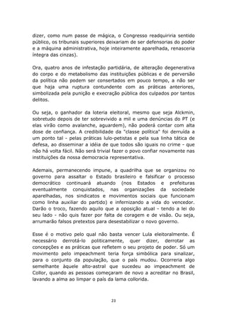 dizer, como num passe de mágica, o Congresso readquiriria sentido
público, os tribunais superiores deixariam de ser defensorias do poder
e a máquina administrativa, hoje inteiramente aparelhada, renasceria
íntegra das cinzas).

Ora, quatro anos de infestação partidária, de alteração degenerativa
do corpo e do metabolismo das instituições públicas e de perversão
da política não podem ser consertados em pouco tempo, a não ser
que haja uma ruptura contundente com as práticas anteriores,
simbolizada pela punição e execração pública dos culpados por tantos
delitos.

Ou seja, o ganhador da loteria eleitoral, mesmo que seja Alckmin,
sobretudo depois de ter sobrevivido a mil e uma denúncias do PT (e
elas virão como avalanche, aguardem), não poderá contar com alta
dose de confiança. A credibilidade da "classe política" foi derruída a
um ponto tal - pelas práticas lulo-petistas e pela sua linha tática de
defesa, ao disseminar a idéia de que todos são iguais no crime - que
não há volta fácil. Não será trivial fazer o povo confiar novamente nas
instituições da nossa democracia representativa.

Ademais, permanecendo impune, a quadrilha que se organizou no
governo para assaltar o Estado brasileiro e falsificar o processo
democrático continuará atuando (nos Estados e prefeituras
eventualmente conquistados, nas organizações da sociedade
aparelhadas, nos sindicatos e movimentos sociais que funcionam
como linha auxiliar do partido) e infernizando a vida do vencedor.
Darão o troco, fazendo aquilo que a oposição atual - tendo a lei do
seu lado - não quis fazer por falta de coragem e de visão. Ou seja,
arrumarão falsos pretextos para desestabilizar o novo governo.

Esse é o motivo pelo qual não basta vencer Lula eleitoralmente. É
necessário derrotá-lo politicamente, quer dizer, derrotar as
concepções e as práticas que refletem o seu projeto de poder. Só um
movimento pelo impeachment teria força simbólica para sinalizar,
para o conjunto da população, que o país mudou. Ocorreria algo
semelhante àquele alto-astral que sucedeu ao impeachment de
Collor, quando as pessoas começaram de novo a acreditar no Brasil,
lavando a alma ao limpar o país da lama collorida.



                                  23
 