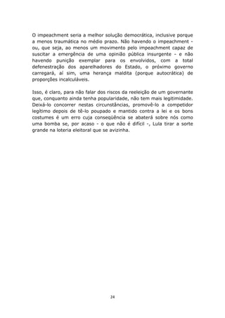 O impeachment seria a melhor solução democrática, inclusive porque
a menos traumática no médio prazo. Não havendo o impeachment -
ou, que seja, ao menos um movimento pelo impeachment capaz de
suscitar a emergência de uma opinião pública insurgente - e não
havendo punição exemplar para os envolvidos, com a total
defenestração dos aparelhadores do Estado, o próximo governo
carregará, aí sim, uma herança maldita (porque autocrática) de
proporções incalculáveis.

Isso, é claro, para não falar dos riscos da reeleição de um governante
que, conquanto ainda tenha popularidade, não tem mais legitimidade.
Deixá-lo concorrer nestas circunstâncias, promovê-lo a competidor
legítimo depois de tê-lo poupado e mantido contra a lei e os bons
costumes é um erro cuja conseqüência se abaterá sobre nós como
uma bomba se, por acaso - o que não é difícil -, Lula tirar a sorte
grande na loteria eleitoral que se avizinha.




                                  24
 