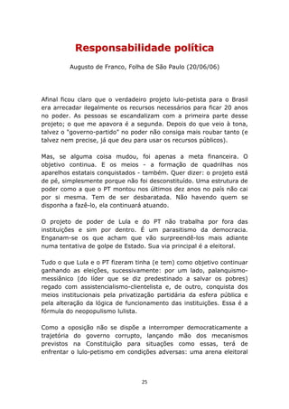 Responsabilidade política
         Augusto de Franco, Folha de São Paulo (20/06/06)




Afinal ficou claro que o verdadeiro projeto lulo-petista para o Brasil
era arrecadar ilegalmente os recursos necessários para ficar 20 anos
no poder. As pessoas se escandalizam com a primeira parte desse
projeto; o que me apavora é a segunda. Depois do que veio à tona,
talvez o "governo-partido" no poder não consiga mais roubar tanto (e
talvez nem precise, já que deu para usar os recursos públicos).

Mas, se alguma coisa mudou, foi apenas a meta financeira. O
objetivo continua. E os meios - a formação de quadrilhas nos
aparelhos estatais conquistados - também. Quer dizer: o projeto está
de pé, simplesmente porque não foi desconstituído. Uma estrutura de
poder como a que o PT montou nos últimos dez anos no país não cai
por si mesma. Tem de ser desbaratada. Não havendo quem se
disponha a fazê-lo, ela continuará atuando.

O projeto de poder de Lula e do PT não trabalha por fora das
instituições e sim por dentro. É um parasitismo da democracia.
Enganam-se os que acham que vão surpreendê-los mais adiante
numa tentativa de golpe de Estado. Sua via principal é a eleitoral.

Tudo o que Lula e o PT fizeram tinha (e tem) como objetivo continuar
ganhando as eleições, sucessivamente: por um lado, palanquismo-
messiânico (do líder que se diz predestinado a salvar os pobres)
regado com assistencialismo-clientelista e, de outro, conquista dos
meios institucionais pela privatização partidária da esfera pública e
pela alteração da lógica de funcionamento das instituições. Essa é a
fórmula do neopopulismo lulista.

Como a oposição não se dispõe a interromper democraticamente a
trajetória do governo corrupto, lançando mão dos mecanismos
previstos na Constituição para situações como essas, terá de
enfrentar o lulo-petismo em condições adversas: uma arena eleitoral




                                  25
 