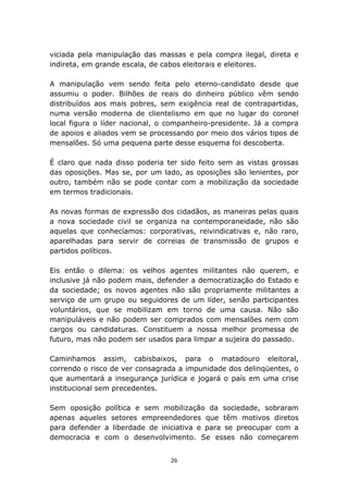 viciada pela manipulação das massas e pela compra ilegal, direta e
indireta, em grande escala, de cabos eleitorais e eleitores.

A manipulação vem sendo feita pelo eterno-candidato desde que
assumiu o poder. Bilhões de reais do dinheiro público vêm sendo
distribuídos aos mais pobres, sem exigência real de contrapartidas,
numa versão moderna de clientelismo em que no lugar do coronel
local figura o líder nacional, o companheiro-presidente. Já a compra
de apoios e aliados vem se processando por meio dos vários tipos de
mensalões. Só uma pequena parte desse esquema foi descoberta.

É claro que nada disso poderia ter sido feito sem as vistas grossas
das oposições. Mas se, por um lado, as oposições são lenientes, por
outro, também não se pode contar com a mobilização da sociedade
em termos tradicionais.

As novas formas de expressão dos cidadãos, as maneiras pelas quais
a nova sociedade civil se organiza na contemporaneidade, não são
aquelas que conhecíamos: corporativas, reivindicativas e, não raro,
aparelhadas para servir de correias de transmissão de grupos e
partidos políticos.

Eis então o dilema: os velhos agentes militantes não querem, e
inclusive já não podem mais, defender a democratização do Estado e
da sociedade; os novos agentes não são propriamente militantes a
serviço de um grupo ou seguidores de um líder, senão participantes
voluntários, que se mobilizam em torno de uma causa. Não são
manipuláveis e não podem ser comprados com mensalões nem com
cargos ou candidaturas. Constituem a nossa melhor promessa de
futuro, mas não podem ser usados para limpar a sujeira do passado.

Caminhamos assim, cabisbaixos, para o matadouro eleitoral,
correndo o risco de ver consagrada a impunidade dos delinqüentes, o
que aumentará a insegurança jurídica e jogará o país em uma crise
institucional sem precedentes.

Sem oposição política e sem mobilização da sociedade, sobraram
apenas aqueles setores empreendedores que têm motivos diretos
para defender a liberdade de iniciativa e para se preocupar com a
democracia e com o desenvolvimento. Se esses não começarem


                                 26
 