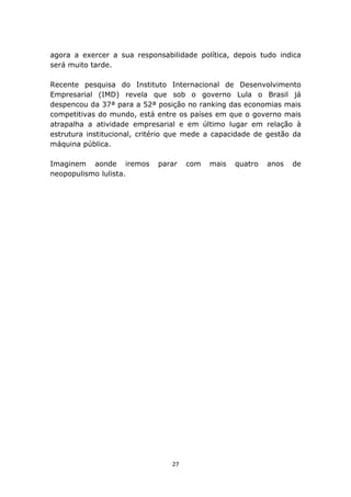 agora a exercer a sua responsabilidade política, depois tudo indica
será muito tarde.

Recente pesquisa do Instituto Internacional de Desenvolvimento
Empresarial (IMD) revela que sob o governo Lula o Brasil já
despencou da 37ª para a 52ª posição no ranking das economias mais
competitivas do mundo, está entre os países em que o governo mais
atrapalha a atividade empresarial e em último lugar em relação à
estrutura institucional, critério que mede a capacidade de gestão da
máquina pública.

Imaginem aonde iremos        parar    com   mais   quatro   anos   de
neopopulismo lulista.




                                 27
 
