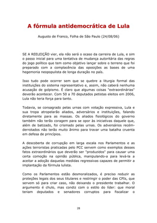 A fórmula antidemocrática de Lula
         Augusto de Franco, Folha de São Paulo (24/08/06)




SE A REELEIÇÃO vier, ela não será o ocaso da carreira de Lula, e sim
o passo inicial para uma tentativa de mudança autoritária das regras
do jogo político que tem como objetivo lançar sobre o terreno que foi
preparado com a complacência das oposições as bases de uma
hegemonia neopopulista de longa duração no país.

Isso tudo pode ocorrer sem que se quebre a liturgia formal das
instituições do sistema representativo e, assim, não caberá nenhuma
acusação de golpismo. É claro que algumas coisas "extraordinárias"
deverão acontecer. Com 50 a 70 deputados petistas eleitos em 2006,
Lula não teria força para tanto.

Todavia, se consagrado pelas urnas com votação expressiva, Lula e
sua tropa atropelarão aliados, adversários e instituições, falando
diretamente para as massas. Os aliados fisiológicos do governo
também não terão coragem para se opor às iniciativas daquele que,
além de batizado, foi crismado pelas urnas. Os adversários recém-
derrotados não terão muito ânimo para travar uma batalha cruenta
em defesa de princípios.

A descoberta de corrupção em larga escala nos Parlamentos e as
ações terroristas praticadas pelo PCC servem como exemplos desses
fatos extraordinários que deverão ser "produzidos" para causar uma
certa comoção na opinião pública, manipulando-a para levá-la a
aceitar a adoção daquelas medidas regressivas capazes de permitir a
implantação da fórmula lulista.

Como os Parlamentos estão desmoralizados, é preciso reduzir as
proteções legais dos seus titulares e restringir o poder das CPIs, que
servem só para criar caso, não deixando o presidente trabalhar. O
argumento é chulo, mas condiz com o estilo do líder: que moral
teriam deputados e senadores corruptos para fiscalizar o




                                  28
 