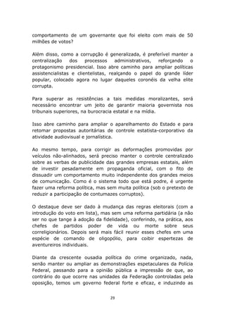 comportamento de um governante que foi eleito com mais de 50
milhões de votos?

Além disso, como a corrupção é generalizada, é preferível manter a
centralização    dos    processos    administrativos, reforçando   o
protagonismo presidencial. Isso abre caminho para ampliar políticas
assistencialistas e clientelistas, realçando o papel do grande líder
popular, colocado agora no lugar daqueles coronéis da velha elite
corrupta.

Para superar as resistências a tais medidas moralizantes, será
necessário encontrar um jeito de garantir maioria governista nos
tribunais superiores, na burocracia estatal e na mídia.

Isso abre caminho para ampliar o aparelhamento do Estado e para
retomar propostas autoritárias de controle estatista-corporativo da
atividade audiovisual e jornalística.

Ao mesmo tempo, para corrigir as deformações promovidas por
veículos não-alinhados, será preciso manter o controle centralizado
sobre as verbas de publicidade das grandes empresas estatais, além
de investir pesadamente em propaganda oficial, com o fito de
dissuadir um comportamento muito independente dos grandes meios
de comunicação. Como é o sistema todo que está podre, é urgente
fazer uma reforma política, mas sem muita política (sob o pretexto de
reduzir a participação de contumazes corruptos).

O destaque deve ser dado à mudança das regras eleitorais (com a
introdução do voto em lista), mas sem uma reforma partidária (a não
ser no que tange à adoção da fidelidade), conferindo, na prática, aos
chefes de partidos poder de vida ou morte sobre seus
correligionários. Depois será mais fácil reunir esses chefes em uma
espécie de comando de oligopólio, para coibir espertezas de
aventureiros individuais.

Diante da crescente ousadia política do crime organizado, nada,
senão manter ou ampliar as demonstrações espetaculares da Polícia
Federal, passando para a opinião pública a impressão de que, ao
contrário do que ocorre nas unidades da Federação controladas pela
oposição, temos um governo federal forte e eficaz, e induzindo as


                                 29
 