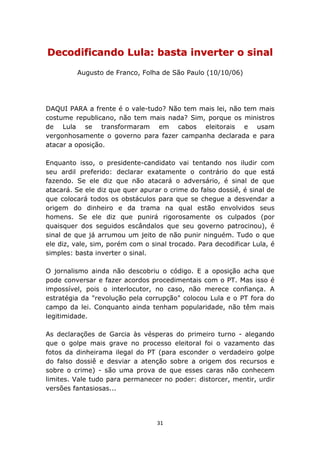 Decodificando Lula: basta inverter o sinal
         Augusto de Franco, Folha de São Paulo (10/10/06)




DAQUI PARA a frente é o vale-tudo? Não tem mais lei, não tem mais
costume republicano, não tem mais nada? Sim, porque os ministros
de Lula se transformaram em cabos eleitorais e usam
vergonhosamente o governo para fazer campanha declarada e para
atacar a oposição.

Enquanto isso, o presidente-candidato vai tentando nos iludir com
seu ardil preferido: declarar exatamente o contrário do que está
fazendo. Se ele diz que não atacará o adversário, é sinal de que
atacará. Se ele diz que quer apurar o crime do falso dossiê, é sinal de
que colocará todos os obstáculos para que se chegue a desvendar a
origem do dinheiro e da trama na qual estão envolvidos seus
homens. Se ele diz que punirá rigorosamente os culpados (por
quaisquer dos seguidos escândalos que seu governo patrocinou), é
sinal de que já arrumou um jeito de não punir ninguém. Tudo o que
ele diz, vale, sim, porém com o sinal trocado. Para decodificar Lula, é
simples: basta inverter o sinal.

O jornalismo ainda não descobriu o código. E a oposição acha que
pode conversar e fazer acordos procedimentais com o PT. Mas isso é
impossível, pois o interlocutor, no caso, não merece confiança. A
estratégia da "revolução pela corrupção" colocou Lula e o PT fora do
campo da lei. Conquanto ainda tenham popularidade, não têm mais
legitimidade.

As declarações de Garcia às vésperas do primeiro turno - alegando
que o golpe mais grave no processo eleitoral foi o vazamento das
fotos da dinheirama ilegal do PT (para esconder o verdadeiro golpe
do falso dossiê e desviar a atenção sobre a origem dos recursos e
sobre o crime) - são uma prova de que esses caras não conhecem
limites. Vale tudo para permanecer no poder: distorcer, mentir, urdir
versões fantasiosas...




                                  31
 