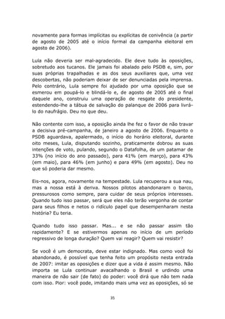 novamente para formas implícitas ou explícitas de conivência (a partir
de agosto de 2005 até o início formal da campanha eleitoral em
agosto de 2006).

Lula não deveria ser mal-agradecido. Ele deve tudo às oposições,
sobretudo aos tucanos. Ele jamais foi abalado pelo PSDB e, sim, por
suas próprias trapalhadas e as dos seus auxiliares que, uma vez
descobertas, não poderiam deixar de ser denunciadas pela imprensa.
Pelo contrário, Lula sempre foi ajudado por uma oposição que se
esmerou em poupá-lo e blindá-lo e, de agosto de 2005 até o final
daquele ano, construiu uma operação de resgate do presidente,
estendendo-lhe a tábua de salvação do palanque de 2006 para livrá-
lo do naufrágio. Deu no que deu.

Não contente com isso, a oposição ainda lhe fez o favor de não travar
a decisiva pré-campanha, de janeiro a agosto de 2006. Enquanto o
PSDB aguardava, apalermado, o início do horário eleitoral, durante
oito meses, Lula, disputando sozinho, praticamente dobrou as suas
intenções de voto, pulando, segundo o Datafolha, de um patamar de
33% (no início do ano passado), para 41% (em março), para 43%
(em maio), para 46% (em junho) e para 49% (em agosto). Deu no
que só poderia dar mesmo.

Eis-nos, agora, novamente na tempestade. Lula recuperou a sua nau,
mas a nossa está à deriva. Nossos pilotos abandonaram o barco,
pressurosos como sempre, para cuidar de seus próprios interesses.
Quando tudo isso passar, será que eles não terão vergonha de contar
para seus filhos e netos o ridículo papel que desempenharam nesta
história? Eu teria.

Quando tudo isso passar. Mas... e se não passar assim tão
rapidamente? E se estivermos apenas no início de um período
regressivo de longa duração? Quem vai reagir? Quem vai resistir?

Se você é um democrata, deve estar indignado. Mas como você foi
abandonado, é possível que tenha feito um propósito nesta entrada
de 2007: imitar as oposições e dizer que a vida é assim mesmo. Não
importa se Lula continuar avacalhando o Brasil e urdindo uma
maneira de não sair (de fato) do poder: você dirá que não tem nada
com isso. Pior: você pode, imitando mais uma vez as oposições, só se


                                  35
 