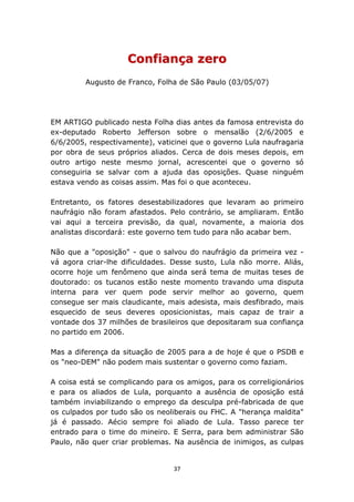 Confiança zero
         Augusto de Franco, Folha de São Paulo (03/05/07)




EM ARTIGO publicado nesta Folha dias antes da famosa entrevista do
ex-deputado Roberto Jefferson sobre o mensalão (2/6/2005 e
6/6/2005, respectivamente), vaticinei que o governo Lula naufragaria
por obra de seus próprios aliados. Cerca de dois meses depois, em
outro artigo neste mesmo jornal, acrescentei que o governo só
conseguiria se salvar com a ajuda das oposições. Quase ninguém
estava vendo as coisas assim. Mas foi o que aconteceu.

Entretanto, os fatores desestabilizadores que levaram ao primeiro
naufrágio não foram afastados. Pelo contrário, se ampliaram. Então
vai aqui a terceira previsão, da qual, novamente, a maioria dos
analistas discordará: este governo tem tudo para não acabar bem.

Não que a "oposição" - que o salvou do naufrágio da primeira vez -
vá agora criar-lhe dificuldades. Desse susto, Lula não morre. Aliás,
ocorre hoje um fenômeno que ainda será tema de muitas teses de
doutorado: os tucanos estão neste momento travando uma disputa
interna para ver quem pode servir melhor ao governo, quem
consegue ser mais claudicante, mais adesista, mais desfibrado, mais
esquecido de seus deveres oposicionistas, mais capaz de trair a
vontade dos 37 milhões de brasileiros que depositaram sua confiança
no partido em 2006.

Mas a diferença da situação de 2005 para a de hoje é que o PSDB e
os "neo-DEM" não podem mais sustentar o governo como faziam.

A coisa está se complicando para os amigos, para os correligionários
e para os aliados de Lula, porquanto a ausência de oposição está
também inviabilizando o emprego da desculpa pré-fabricada de que
os culpados por tudo são os neoliberais ou FHC. A "herança maldita"
já é passado. Aécio sempre foi aliado de Lula. Tasso parece ter
entrado para o time do mineiro. E Serra, para bem administrar São
Paulo, não quer criar problemas. Na ausência de inimigos, as culpas


                                 37
 