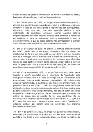 Collor, quando as pessoas começaram de novo a acreditar no Brasil,
lavando a alma ao limpar o país da lama collorida.

7 - Em 20 de junho de 2006, no artigo “Responsabilidade política”,
afirmei que caminhávamos cabisbaixos, para o matadouro eleitoral,
correndo o risco de ver consagrada a impunidade dos delinqüentes.
Constatei, mais uma vez, que sem oposição política e sem
mobilização da sociedade, sobraram apenas aqueles setores
empreendedores que têm motivos diretos para defender a liberdade
de iniciativa e para se preocupar com a democracia e com o
desenvolvimento. E que se esses setores não começassem a exercer
a sua responsabilidade política, depois seria muito tarde.

8 - Em 24 de agosto de 2006, no artigo “A fórmula antidemocrática
de Lula”, revelei que a estratégia lulopetista não era atacar as
instituições de fora e sim conquistá-las por dentro. Afirmei também
que, se a reeleição viesse, ela não seria o ocaso da carreira de Lula, e
sim o passo inicial para uma tentativa de mudança autoritária das
regras do jogo político que tem como objetivo lançar, sobre o terreno
que foi preparado com a complacência das oposições, as bases de
uma hegemonia neopopulista de longa duração no país.

9 - Em 10 de outubro de 2006, no artigo “Decodificando Lula: basta
inverter o sinal”, constatei que a estratégia da “revolução pela
corrupção” colocou Lula e PT fora do campo da lei, observando que
esses atores, embora ainda tivessem popularidade, não tinham mais
qualquer legitimidade. E evidenciei, três lições do primeiro turno do
processo eleitoral de 2006: 1) Não há congruência entre resultado
eleitoral e justiça: ou seja, as urnas não podem distribuir justiça, não
podem sancionar o mau comportamento, não podem zelar pela ética
na política; 2) Uma força política não se desmancha por si mesma. Se
estiver no poder, não se suicida. Se for uma quadrilha, não se
desarticula na ausência de uma força que a desbarate; e 3) Lula é o
PT: não há nenhuma diferença entre essas duas "entidades",
estando, ambas, por serem uma só, envolvidas nos maiores
escândalos da República.

10 - Em 4 de janeiro de 2007, no artigo “Os parceiros simbiônticos”,
constatei que iniciávamos o quinto ano da ‘Era Lula’ sem oposição
partidária no Brasil e que, apostando todas as fichas na loteria do


                                   4
 