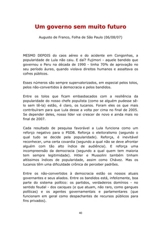 Um governo sem muito futuro
         Augusto de Franco, Folha de São Paulo (06/08/07)




MESMO DEPOIS do caos aéreo e do acidente em Congonhas, a
popularidade de Lula não caiu. E daí? Fujimori - aquele bandido que
governou o Peru na década de 1990 - tinha 70% de aprovação no
seu período áureo, quando violava direitos humanos e assaltava os
cofres públicos.

Esses números são sempre supervalorizados, em especial pelos tolos,
pelos não-convertidos à democracia e pelos bandidos.

Entre os tolos que ficam embasbacados com a resiliência da
popularidade do nosso chefe populista (como se alguém pudesse sê-
lo sem tê-la) estão, é claro, os tucanos. Foram eles os que mais
contribuíram para que Lula desse a volta por cima no final de 2005.
Se depender deles, nosso líder vai crescer de novo e ainda mais no
final de 2007.

Cada resultado de pesquisa favorável a Lula funciona como um
reforço negativo para o PSDB. Reforça o eleitoralismo (segundo o
qual tudo se decide pela popularidade). Reforça, é inevitável
reconhecer, uma certa covardia (segundo a qual não se deve afrontar
alguém com tão alto índice de audiência). E reforça uma
incompreensão da democracia (segundo a qual quem tem maioria
tem sempre legitimidade). Hitler e Mussolini também tinham
altíssimos índices de popularidade, assim como Chávez. Mas os
tucanos têm uma dificuldade crônica de perceber padrões.

Entre os não-convertidos à democracia estão os nossos atuais
governantes e seus aliados. Entre os bandidos está, infelizmente, boa
parte do sistema político: os partidos, verdadeiros domínios - no
sentido feudal - dos caciques (e que atuam, não raro, como gangues
políticas) e os agentes governamentais e parlamentares (que
funcionam em geral como despachantes de recursos públicos para
fins privados).


                                 40
 