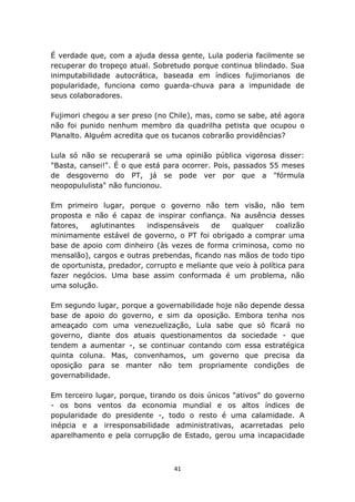 É verdade que, com a ajuda dessa gente, Lula poderia facilmente se
recuperar do tropeço atual. Sobretudo porque continua blindado. Sua
inimputabilidade autocrática, baseada em índices fujimorianos de
popularidade, funciona como guarda-chuva para a impunidade de
seus colaboradores.

Fujimori chegou a ser preso (no Chile), mas, como se sabe, até agora
não foi punido nenhum membro da quadrilha petista que ocupou o
Planalto. Alguém acredita que os tucanos cobrarão providências?

Lula só não se recuperará se uma opinião pública vigorosa disser:
"Basta, cansei!". É o que está para ocorrer. Pois, passados 55 meses
de desgoverno do PT, já se pode ver por que a "fórmula
neopopululista" não funcionou.

Em primeiro lugar, porque o governo não tem visão, não tem
proposta e não é capaz de inspirar confiança. Na ausência desses
fatores,  aglutinantes    indispensáveis   de    qualquer     coalizão
minimamente estável de governo, o PT foi obrigado a comprar uma
base de apoio com dinheiro (às vezes de forma criminosa, como no
mensalão), cargos e outras prebendas, ficando nas mãos de todo tipo
de oportunista, predador, corrupto e meliante que veio à política para
fazer negócios. Uma base assim conformada é um problema, não
uma solução.

Em segundo lugar, porque a governabilidade hoje não depende dessa
base de apoio do governo, e sim da oposição. Embora tenha nos
ameaçado com uma venezuelização, Lula sabe que só ficará no
governo, diante dos atuais questionamentos da sociedade - que
tendem a aumentar -, se continuar contando com essa estratégica
quinta coluna. Mas, convenhamos, um governo que precisa da
oposição para se manter não tem propriamente condições de
governabilidade.

Em terceiro lugar, porque, tirando os dois únicos "ativos" do governo
- os bons ventos da economia mundial e os altos índices de
popularidade do presidente -, todo o resto é uma calamidade. A
inépcia e a irresponsabilidade administrativas, acarretadas pelo
aparelhamento e pela corrupção de Estado, gerou uma incapacidade



                                  41
 