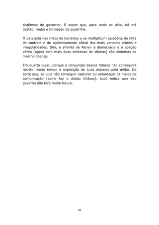 sistêmica de governar. É assim que, para onde se olha, há má
gestão, roubo e formação de quadrilha.

O país está nas mãos de bandidos e se multiplicam episódios de falta
de controle e de acobertamento oficial dos mais variados crimes e
irregularidades. Sim, a afronta de Renan à democracia e o apagão
aéreo (agora com mais duas centenas de vítimas) são sintomas da
mesma doença.

Em quarto lugar, porque a conjunção desses fatores não conseguirá
resistir muito tempo à exposição de suas mazelas pela mídia. De
sorte que, se Lula não conseguir capturar ou amordaçar os meios de
comunicação (como fez o aliado Chávez), tudo indica que seu
governo não terá muito futuro.




                                 42
 