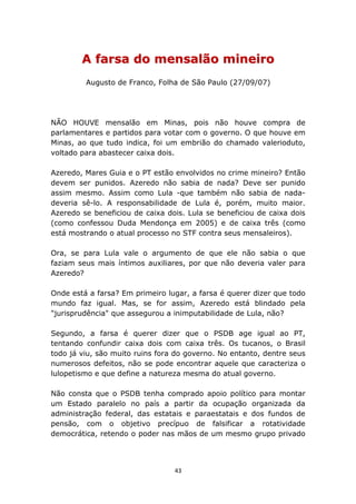 A farsa do mensalão mineiro
         Augusto de Franco, Folha de São Paulo (27/09/07)




NÃO HOUVE mensalão em Minas, pois não houve compra de
parlamentares e partidos para votar com o governo. O que houve em
Minas, ao que tudo indica, foi um embrião do chamado valerioduto,
voltado para abastecer caixa dois.

Azeredo, Mares Guia e o PT estão envolvidos no crime mineiro? Então
devem ser punidos. Azeredo não sabia de nada? Deve ser punido
assim mesmo. Assim como Lula -que também não sabia de nada-
deveria sê-lo. A responsabilidade de Lula é, porém, muito maior.
Azeredo se beneficiou de caixa dois. Lula se beneficiou de caixa dois
(como confessou Duda Mendonça em 2005) e de caixa três (como
está mostrando o atual processo no STF contra seus mensaleiros).

Ora, se para Lula vale o argumento de que ele não sabia o que
faziam seus mais íntimos auxiliares, por que não deveria valer para
Azeredo?

Onde está a farsa? Em primeiro lugar, a farsa é querer dizer que todo
mundo faz igual. Mas, se for assim, Azeredo está blindado pela
"jurisprudência" que assegurou a inimputabilidade de Lula, não?

Segundo, a farsa é querer dizer que o PSDB age igual ao PT,
tentando confundir caixa dois com caixa três. Os tucanos, o Brasil
todo já viu, são muito ruins fora do governo. No entanto, dentre seus
numerosos defeitos, não se pode encontrar aquele que caracteriza o
lulopetismo e que define a natureza mesma do atual governo.

Não consta que o PSDB tenha comprado apoio político para montar
um Estado paralelo no país a partir da ocupação organizada da
administração federal, das estatais e paraestatais e dos fundos de
pensão, com o objetivo precípuo de falsificar a rotatividade
democrática, retendo o poder nas mãos de um mesmo grupo privado




                                 43
 