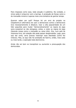 Para impasses como esse, toda solução é subótima. Na verdade, a
única saída é empurrar com a barriga. A produção de farsas como a
do mensalão mineiro é apenas mais uma tentativa de ganhar tempo.

Querem saber por quê? Porque há um erro de projeto no
lulopetismo.A alternativa de usar a democracia contra a democracia
leva necessariamente à ditadura. Usar a alta popularidade de um
líder populista para mudar "democraticamente" as regras do jogo
seria exeqüível se não obrigasse, antes, a violar as regras do jogo
(fazendo coisas como o mensalão ou caixa três). Ora, num país de
imprensa livre, tal violação não pode passar despercebida. Logo, para
isso dar certo, seria preciso restringir essa liberdade (como fez
Chávez). Mas, se aqui não há condições de fazê-lo, então, mais cedo
ou mais tarde, a operação toda desmorona.

Ainda não sei bem se tranqüilizei ou aumentei a preocupação dos
democratas.




                                 45
 