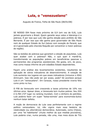 Lula, o "venezuelano"
         Augusto de Franco, Folha de São Paulo (08/01/08)




SE NOSSO IDH fosse mais próximo de 0,9 (em vez de 0,8), Lula
jamais governaria o Brasil. Quem garante seus votos e liderança é a
pobreza. É por isso que Lula não ganha eleição para prefeito de São
Bernardo. É por isso que não ganha para governador de São Paulo
nem de qualquer Estado do Sul (talvez com exceção do Paraná, que
só é governado pelo chavista Requião por concentrar a maior pobreza
da região).

São os bolsões de pobreza que garantem a eleição de populistas. Lula
quer acabar com a pobreza? Não, o que quer é mantê-la,
transformando as populações pobres em beneficiárias passivas e
permanentes dos programas assistenciais. Ele gosta, sim, do povo,
mas como massa informe de pré-cidadãos Estado-dependentes.

Façam uma análise dos levantamentos existentes, resultantes da
aplicação de vários indicadores de desenvolvimento. A votação de
Lula aumenta nos lugares em que esses indicadores (inclusive o IDH)
diminuem. Isso não pode ser por acaso, pode? Só acontece porque
Lula é um "venezuelano". Em Caracas, nosso presidente viveria feliz
como pinto no lixo.

O PIB da Venezuela vem crescendo a taxas próximas de 10% nos
últimos anos. Apesar disso, a Venezuela tem muitos pobres. Seu IDH
é 0,784 (72º lugar no ranking mundial). Com o dinheiro do petróleo,
Lula poderia fazer um super "bolsa-esmola" para economista-áulico
nenhum botar defeito.

A noção de democracia de Lula casa perfeitamente com o regime
político venezuelano. Lá, não vigora mais essa besteira de
rotatividade (ou alternância) democrática. Autorizado, como Chávez,
por uma "lei habilitante" (muito melhor do que medida provisória),
Lula poderia criar, numa penada, não uma, mas meia dúzia de TVs




                                 46
 