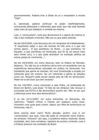governamentais. Poderia tirar a Globo do ar e empastelar a revista
"Veja".

E, sobretudo, poderia continuar no poder indefinidamente,
convocando plebiscitos e referendos para dizer que não está fazendo
nada mais do que obedecer à vontade da maioria.

Lula, o "venezuelano", acha que democracia é o regime da maioria (e
não o das múltiplas minorias). Não sou eu que estou dizendo.

No dia 20/4/2005, Lula discursou em um congresso de trabalhadores:
"É importante saber o que nós éramos há três anos e o que nós
somos agora... O que aconteceu no Brasil... o que aconteceu no
Equador, o que aconteceu na Venezuela, que foi já um pouco mais
para frente (sic), e o que pode acontecer na evolução política de
outros países do continente...".

No dia 29/9/2005, em outro discurso, este no Palácio do Planalto,
disparou: "Eu não sei se a América Latina teve um presidente com as
experiências democráticas colocadas em prática na Venezuela. Um
presidente que ganha as eleições, faz uma Constituição e propõe um
referendo para ele mesmo; faz um referendo e ganha as eleições
outra vez. Ninguém pode acusar aquele país de não ter democracia.
Poder-se-ia até dizer que tem excesso".

No dia 7/6/2007, numa entrevista a esta Folha, na embaixada do
Brasil em Berlim, Lula disse: "O fato de ele (Chávez) não renovar a
concessão (da RCTV) é tão democrático quanto dar. Não sei por que
a diferença entre dois atos democráticos".

E no dia 14/11/2007, em outra entrevista, no Itamaraty, ele
reafirmou: "Podem criticar o Chávez por qualquer outra coisa.
Inventem uma coisa para criticar. Agora, por falta de democracia na
Venezuela, não é".

Seria preciso dizer mais? Muita atenção, porém: Lula é um
"venezuelano" que quer, mas não pode se comportar como Chávez.
Se tentasse "chavecar" por aqui, o problema estaria resolvido. Nossa
sociedade, bem mais complexa, rejeitaria de pronto o tiranete. Lula é
o Chávez possível nas condições do Brasil.


                                 47
 