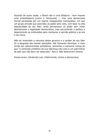 Dizendo de outro modo, o Brasil não é uma ditadura - nem mesmo
uma protoditadura (como a Venezuela) -, mas uma democracia
formal parasitada por um regime neopopulista manipulador, em que
um grupo privado que ascendeu ao poder pelo voto, com base na alta
popularidade de seu líder, tenta permanecer no poder sem violar
abertamente a legalidade democrática, mas pervertendo a política e
degenerando as instituições para manipular a opinião pública e as leis
a seu favor.

Não ter entendido a natureza desse governo e o caráter do seu líder
foi a desgraça das nossas oposições. Até Fernando Henrique, o mais
lúcido dos oposicionistas partidários, alimentou a estranha crença de
que "o conteúdo simbólico da sua liderança (de Lula) é um patrimônio
do país que não deve ser destruído". Pois é. Não destruíram mesmo.

Preservaram, blindando Lula, infelizmente, contra a democracia.




                                  48
 