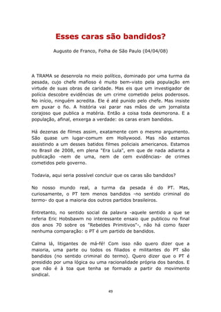 Esses caras são bandidos?
         Augusto de Franco, Folha de São Paulo (04/04/08)




A TRAMA se desenrola no meio político, dominado por uma turma da
pesada, cujo chefe mafioso é muito bem-visto pela população em
virtude de suas obras de caridade. Mas eis que um investigador de
polícia descobre evidências de um crime cometido pelos poderosos.
No início, ninguém acredita. Ele é até punido pelo chefe. Mas insiste
em puxar o fio. A história vai parar nas mãos de um jornalista
corajoso que publica a matéria. Então a coisa toda desmorona. E a
população, afinal, enxerga a verdade: os caras eram bandidos.

Há dezenas de filmes assim, exatamente com o mesmo argumento.
São quase um lugar-comum em Hollywood. Mas não estamos
assistindo a um desses batidos filmes policiais americanos. Estamos
no Brasil de 2008, em plena "Era Lula", em que de nada adianta a
publicação -nem de uma, nem de cem evidências- de crimes
cometidos pelo governo.

Todavia, aqui seria possível concluir que os caras são bandidos?

No nosso mundo real, a turma da pesada é do PT. Mas,
curiosamente, o PT tem menos bandidos -no sentido criminal do
termo- do que a maioria dos outros partidos brasileiros.

Entretanto, no sentido social da palavra -aquele sentido a que se
referia Eric Hobsbawm no interessante ensaio que publicou no final
dos anos 70 sobre os "Rebeldes Primitivos"-, não há como fazer
nenhuma comparação: o PT é um partido de bandidos.

Calma lá, litigantes de má-fé! Com isso não quero dizer que a
maioria, uma parte ou todos os filiados e militantes do PT são
bandidos (no sentido criminal do termo). Quero dizer que o PT é
presidido por uma lógica ou uma racionalidade própria dos bandos. E
que não é à toa que tenha se formado a partir do movimento
sindical.


                                  49
 
