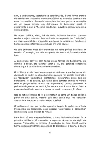 Sim, o sindicalismo, sobretudo se partidarizado, é uma forma branda
de banditismo: subordina o sentido público ao interesse particular de
uma corporação e não mede conseqüências para prover a satisfação
de um grupo privado em detrimento do bem-estar geral. É
exatamente o que o PT, como bando, faz: privatiza partidariamente a
esfera pública.

Na nossa política, claro, há de tudo, inclusive bandidos comuns
(embora sejam minoria), bandos locais ou regionais (ou "caciquias",
às vezes coronelistas, montadas em torno de pessoas e famílias) e
bandos políticos (formados com base em uma causa).

Os dois primeiros tipos são endêmicos na velha política brasileira. O
terceiro só emergiu, em toda sua plenitude, com a vitória eleitoral de
Lula.

A democracia convive com todas essas formas de banditismo, da
criminal à social, ora fazendo valer a lei, ora gerando consensos
sobre o que é ou não é socialmente aceitável.

O problema existe quando as coisas se misturam e um bando social,
chegando ao poder, se alia a bandidos comuns (no sentido criminal) e
às "caciquias" tradicionais clientelistas, instaurando outro tipo de
banditismo: o de Estado, que tanto pode cometer crimes no varejo
(sob o perigosíssimo manto da impunidade) quanto perverter a
política e degenerar as instituições no atacado. É a via Putin. Contra
essa eventualidade, porém, a democracia não tem proteção eficaz.

Não se retira o direito do PT de constituir-se como um bando social a
partir de uma causa, mesmo que essa causa seja -na verdade-
apenas ficar no poder o maior tempo possível.

O problema é que, ao montar aparatos ilegais de poder na própria
Presidência da República, esse pessoal "atravessou o corguinho"
(como se diz lá no interior de Minas).

Para ficar só nos megaescândalos, o caso Waldomiro-Dirceu foi a
primeira evidência. O mensalão, a segunda. A quebra do sigilo do
caseiro Francenildo, a terceira. A produção do falso dossiê contra
Serra, urdida por homens da cozinha do presidente, a quarta. E agora


                                  50
 