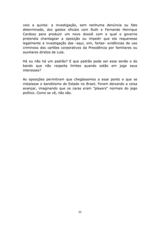 veio a quinta: a investigação, sem nenhuma denúncia ou fato
determinado, dos gastos oficiais com Ruth e Fernando Henrique
Cardoso para produzir um novo dossiê com o qual o governo
pretendia chantagear a oposição ou impedir que ela requeresse
legalmente a investigação das -aqui, sim, fartas- evidências de uso
criminoso dos cartões corporativos da Presidência por familiares ou
auxiliares diretos de Lula.

Há ou não há um padrão? E que padrão pode ser esse senão o do
bando que não respeita limites quando estão em jogo seus
interesses?

As oposições permitiram que chegássemos a esse ponto e que se
instalasse o banditismo de Estado no Brasil. Foram deixando a coisa
avançar, imaginando que os caras eram "players" normais do jogo
político. Como se vê, não são.




                                51
 
