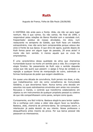 Ruth
         Augusto de Franco, Folha de São Paulo (26/06/08)




A HISTÓRIA não anda para a frente. Aliás, ela não vai para lugar
nenhum. Nós é que vamos. Ou não vamos. No final de 1999, o
responsável pelas relações do Banco Mundial com a sociedade civil,
freqüentador assíduo de nossas atividades, me dizia, num
restaurante no aeroporto do Galeão, que Ruth fazia um trabalho
extraordinário, mas não seria bem compreendida porque estava dez
anos à frente da sua época. O que diria ele agora, quando depois de
Ruth fomos parar em algum lugar do passado, 20 anos atrás? A
morte não tem sentido. A menos aquele que os vivos lhe
emprestamos.

É uma característica dessa qualidade da alma que chamamos
humanidade buscar na morte um sentido para a vida. Eis a origem do
elogio fúnebre. No passamento de Ruth vejo o sentido daquelas
coisas que não quero que passem: o apego à força da verdade e a
rejeição a qualquer forma de manipulação do outro, sobretudo as
formas hierárquicas de poder que exigem obediência.

Em quase uma década de convivência, Ruth jamais nos disse, a nós,
que trabalhávamos com ela como conselheiros da Comunidade
Solidária, o que deveríamos fazer. Nunca tomou uma decisão em
assuntos nos quais estivéssemos envolvidos sem antes nos consultar.
Recusava o mando, o controle que transforma colaboradores em
objetos ou em instrumentos de qualquer propósito pessoal ou coletivo
de que não compartilhassem como pares, sempre como iguais.

Curiosamente, era fácil irritá-la. Bastava elogiá-la para tentar captar-
lhe a confiança com vistas a obter dela algum favor ou benefício.
Bastava, aliás, chamá-la de primeira-dama. Se começasse assim, o
interlocutor já podia desistir do seu intento. Nossa professora o
desqualificaria antes mesmo da prova. Por sua banca pessoal não
passavam os interesseiros.




                                   52
 