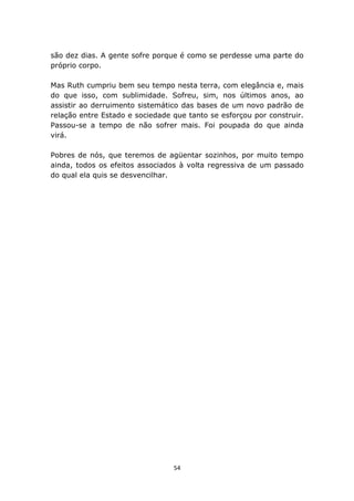são dez dias. A gente sofre porque é como se perdesse uma parte do
próprio corpo.

Mas Ruth cumpriu bem seu tempo nesta terra, com elegância e, mais
do que isso, com sublimidade. Sofreu, sim, nos últimos anos, ao
assistir ao derruimento sistemático das bases de um novo padrão de
relação entre Estado e sociedade que tanto se esforçou por construir.
Passou-se a tempo de não sofrer mais. Foi poupada do que ainda
virá.

Pobres de nós, que teremos de agüentar sozinhos, por muito tempo
ainda, todos os efeitos associados à volta regressiva de um passado
do qual ela quis se desvencilhar.




                                 54
 