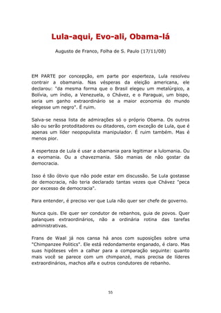 Lula-aqui, Evo-ali, Obama-lá
          Augusto de Franco, Folha de S. Paulo (17/11/08)




EM PARTE por concepção, em parte por esperteza, Lula resolveu
contrair a obamania. Nas vésperas da eleição americana, ele
declarou: "da mesma forma que o Brasil elegeu um metalúrgico, a
Bolívia, um índio, a Venezuela, o Chávez, e o Paraguai, um bispo,
seria um ganho extraordinário se a maior economia do mundo
elegesse um negro". É ruim.

Salva-se nessa lista de admirações só o próprio Obama. Os outros
são ou serão protoditadores ou ditadores, com exceção de Lula, que é
apenas um líder neopopulista manipulador. É ruim também. Mas é
menos pior.

A esperteza de Lula é usar a obamania para legitimar a lulomania. Ou
a evomania. Ou a chavezmania. São manias de não gostar da
democracia.

Isso é tão óbvio que não pode estar em discussão. Se Lula gostasse
de democracia, não teria declarado tantas vezes que Chávez "peca
por excesso de democracia".

Para entender, é preciso ver que Lula não quer ser chefe de governo.

Nunca quis. Ele quer ser condutor de rebanhos, guia de povos. Quer
palanques extraordinários, não a ordinária rotina das tarefas
administrativas.

Frans de Waal já nos cansa há anos com suposições sobre uma
"Chimpanzee Politics". Ele está redondamente enganado, é claro. Mas
suas hipóteses vêm a calhar para a comparação seguinte: quanto
mais você se parece com um chimpanzé, mais precisa de líderes
extraordinários, machos alfa e outros condutores de rebanho.




                                 55
 