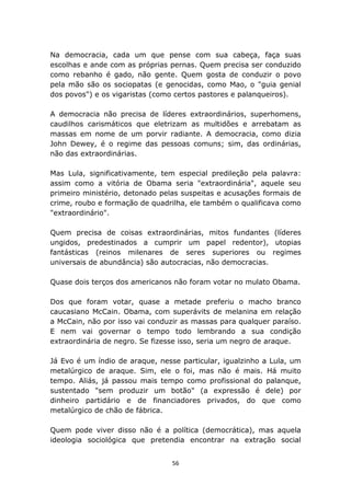 Na democracia, cada um que pense com sua cabeça, faça suas
escolhas e ande com as próprias pernas. Quem precisa ser conduzido
como rebanho é gado, não gente. Quem gosta de conduzir o povo
pela mão são os sociopatas (e genocidas, como Mao, o "guia genial
dos povos") e os vigaristas (como certos pastores e palanqueiros).

A democracia não precisa de líderes extraordinários, superhomens,
caudilhos carismáticos que eletrizam as multidões e arrebatam as
massas em nome de um porvir radiante. A democracia, como dizia
John Dewey, é o regime das pessoas comuns; sim, das ordinárias,
não das extraordinárias.

Mas Lula, significativamente, tem especial predileção pela palavra:
assim como a vitória de Obama seria "extraordinária", aquele seu
primeiro ministério, detonado pelas suspeitas e acusações formais de
crime, roubo e formação de quadrilha, ele também o qualificava como
"extraordinário".

Quem precisa de coisas extraordinárias, mitos fundantes (líderes
ungidos, predestinados a cumprir um papel redentor), utopias
fantásticas (reinos milenares de seres superiores ou regimes
universais de abundância) são autocracias, não democracias.

Quase dois terços dos americanos não foram votar no mulato Obama.

Dos que foram votar, quase a metade preferiu o macho branco
caucasiano McCain. Obama, com superávits de melanina em relação
a McCain, não por isso vai conduzir as massas para qualquer paraíso.
E nem vai governar o tempo todo lembrando a sua condição
extraordinária de negro. Se fizesse isso, seria um negro de araque.

Já Evo é um índio de araque, nesse particular, igualzinho a Lula, um
metalúrgico de araque. Sim, ele o foi, mas não é mais. Há muito
tempo. Aliás, já passou mais tempo como profissional do palanque,
sustentado "sem produzir um botão" (a expressão é dele) por
dinheiro partidário e de financiadores privados, do que como
metalúrgico de chão de fábrica.

Quem pode viver disso não é a política (democrática), mas aquela
ideologia sociológica que pretendia encontrar na extração social


                                 56
 