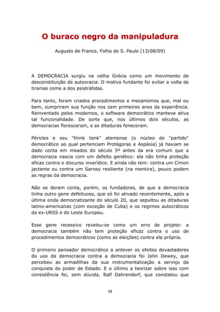 O buraco negro da manipuladura
          Augusto de Franco, Folha de S. Paulo (13/08/09)




A DEMOCRACIA surgiu na velha Grécia como um movimento de
desconstituição de autocracia. O motivo fundante foi evitar a volta de
tiranias como a dos psistrátidas.

Para tanto, foram criados procedimentos e mecanismos que, mal ou
bem, cumpriram sua função nos cem primeiros anos da experiência.
Reinventado pelos modernos, o software democrático manteve ativa
tal funcionalidade. De sorte que, nos últimos dois séculos, as
democracias floresceram, e as ditaduras feneceram.

Péricles e seu "think tank" ateniense (o núcleo do "partido"
democrático ao qual pertenciam Protágoras e Aspásia) já haviam se
dado conta em meados do século 5º antes da era comum que a
democracia nascia com um defeito genético: ela não tinha proteção
eficaz contra o discurso inverídico. E ainda não tem: contra um Címon
jactante ou contra um Sarney resiliente (na mentira), pouco podem
as regras da democracia.

Não se deram conta, porém, os fundadores, de que a democracia
tinha outro gene defeituoso, que só foi ativado recentemente, após a
última onda democratizante do século 20, que sepultou as ditaduras
latino-americanas (com exceção de Cuba) e os regimes autocráticos
da ex-URSS e do Leste Europeu.

Esse gene recessivo revelou-se como um erro de projeto: a
democracia também não tem proteção eficaz contra o uso de
procedimentos democráticos (como as eleições) contra ela própria.

O primeiro pensador democrático a antever os efeitos devastadores
do uso da democracia contra a democracia foi John Dewey, que
percebeu as armadilhas da sua instrumentalização a serviço da
conquista do poder de Estado. E o último a teorizar sobre isso com
consistência foi, sem dúvida, Ralf Dahrendorf, que constatou que


                                  58
 