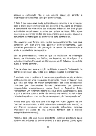 apenas a eletividade não é um critério capaz de garantir a
legitimidade dos regimes tidos por democráticos.

O fato é que uma nova onda autocratizante começou a se avolumar
após o breve sopro democrático dos anos 80 e 90. Agora as ameaças
à democracia não vêm mais das ditaduras clássicas, em que grupos
autoritários empalmavam o poder por golpes de força. Não, agora
elas vêm de governos eleitos por larga maioria que, depois, ocupam e
pervertem as instituições da democracia para controlá-las.

São governos que foram, sim, eleitos democraticamente, mas para
conseguir um aval para não governar democraticamente. Suas
primeiras providências são perseguir os meios de comunicação e
abolir a rotatividade democrática.

São as protoditaduras, como as que se instalaram na Federação
Russa, na Venezuela, na Bolívia, no Equador, na Nicarágua. E a
inclusão virtual do Paraguai, de Honduras e de El Salvador nessa lista
evoca o "efeito dominó".

Pode-se dizer que, com exceção da Rússia, a grande "autocracia do
petróleo e do gás", são, todos eles, Estados-nações inexpressivos.

É verdade, mas o problema é que essas protoditaduras são apoiadas
politicamente por uma retaguarda importante ("mais civilizada", nem
que seja por força da maior complexidade das suas sociedades),
composta por democracias formais parasitadas por governos
neopopulistas manipuladores, como Brasil e Argentina. Estas
representam um fenômeno lateral na nova onda autocratizante, para
o qual a análise política ainda não cunhou um termo: na falta dele,
caberia designá-las, com perdão do neologismo, de "manipuladuras".

Menos mal para nós que Lula não seja um Putin (agente de um
"partido" de assassinos, a KGB, sob o silêncio cúmplice do mundo) ou
um Chávez (promotor de uma revolução bolivariana, inclusive
financiador de ações de luta armada, também sob o silêncio
irresponsável do mundo).

Péssimo para nós que nosso presidente continue prestando apoio
político aos próceres do bolivarianismo e a seus pupilos (como agora


                                  59
 