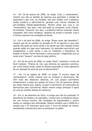 14 - Em 18 de janeiro de 2008, no artigo “Lula, o venezuelano",
mostrei que são os bolsões de pobreza que garantem a eleição de
populistas e que Lula, na verdade, não quer acabar com a pobreza,
senão mantê-la e administrá-la, gerando uma imensa clientela de
pré-cidadãos Estado-dependentes. Mostrei ainda que Lula é um
"venezuelano" que quer, mas não pode se comportar como Chávez.
Se tentasse "chavecar" por aqui, o problema estaria resolvido. Nossa
sociedade, bem mais complexa, rejeitaria de pronto o tiranete. Lula é
o Chávez possível nas condições do Brasil.

15 - Em 4 de abril de 2008, no artigo “Esses caras são bandidos?”,
mostrei que há um padrão na atuação do PT no governo e que esse
padrão não pode ser outro senão o do bando que não respeita limites
quando estão em jogo seus interesses. As oposições permitiram que
chegássemos a esse ponto e que se instalasse o banditismo de
Estado no Brasil. Foram deixando a coisa avançar, imaginando que os
caras eram "players" normais do jogo político.

16 - Em 26 de junho de 2008, no artigo “Ruth”, lamentei a morte de
Ruth Cardoso: “Pobres de nós, que teremos de agüentar sozinhos,
por muito tempo ainda, todos os efeitos associados à volta regressiva
de um passado do qual ela quis se desvencilhar”.

17 - Em 13 de agosto de 2009, no artigo “O buraco negro da
manipuladura”, tentei mostrar que as ameaças à democracia não
vêm mais das ditaduras clássicas, em que grupos autoritários
empalmavam o poder por golpes de força e sim de governos eleitos
por larga maioria que, depois, ocupam e pervertem as instituições da
democracia para controlá-las. Neste mesmo artigo antecipei o apoio
de Lula ao caudilho Zelaya de Honduras.

18 – Em 11 de setembro de 2010, no artigo que não foi publicado “O
banditismo de Estado e as oposições, mostrei que os ditadores atuais,
em sua imensa maioria, são campeões de popularidade e seriam
eleitos ou reeleitos sem dificuldade. Mostrei também que o PSDB foi a
escada que o PT precisava para pular o muro do Estado de direito,
parasitando a democracia para se perpetuar no poder.




                                  6
 