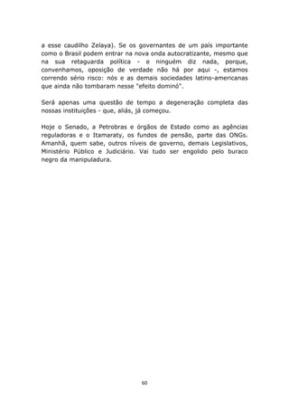 a esse caudilho Zelaya). Se os governantes de um país importante
como o Brasil podem entrar na nova onda autocratizante, mesmo que
na sua retaguarda política - e ninguém diz nada, porque,
convenhamos, oposição de verdade não há por aqui -, estamos
correndo sério risco: nós e as demais sociedades latino-americanas
que ainda não tombaram nesse "efeito dominó".

Será apenas uma questão de tempo a degeneração completa das
nossas instituições - que, aliás, já começou.

Hoje o Senado, a Petrobras e órgãos de Estado como as agências
reguladoras e o Itamaraty, os fundos de pensão, parte das ONGs.
Amanhã, quem sabe, outros níveis de governo, demais Legislativos,
Ministério Público e Judiciário. Vai tudo ser engolido pelo buraco
negro da manipuladura.




                                60
 