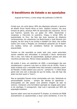 O banditismo de Estado e as oposições
    Augusto de Franco, o único artigo não publicado (11/09/10)




Consta que, em certa época, 99% dos albaneses achavam o governo
do ditador Enver Hoxha ótimo ou bom. Saddam Hussein, nos seus
tempos de glória, alcançou 96% de aprovação dos iraquianos. Diz-se
que Fujimori, quando deu um golpe em 1992, dissolvendo o
congresso e intervindo no judiciário, chegou a atingir 80% de
popularidade no Peru. Na lista das duas dezenas de ditadores
remanescentes, de Lukashenko (na Bielorrússia) a José Eduardo (em
Angola), de Kim Jong Il (na Coréia) a Gaddafi (na Líbia), dos irmãos
Castro (em Cuba) a Mugabe (no Zimbabué) passando por El Bashir
(no Sudão), temos um verdadeiro festival de campeões de
popularidade.

Tenham ou não ascendido ao poder pelo voto, esses autocratas
seriam reeleitos sem dificuldade. A conclusão é óbvia: democracia
não é voto, nem índice de popularidade. Qualquer pessoa com dois
neurônios percebe isso. Menos nossas oposições, é claro.

Há exatos 5 anos, em setembro de 2005, a porcentagem dos que
consideravam o governo Lula bom ou ótimo era de 35,8%. Ficara a
todos evidente que o mensalão tinha sido tramado e operado a partir
do Planalto. E todos sabiam que Lula era – sempre foi – o chefe dessa
gente (ele veio com a desculpa de que foi traído, mas até hoje não
pode nos dizer quem o “traiu”).

Mas as oposições ficaram muito contrariadas com isso. Sobretudo as
personalidades tucanas – sempre tão atentas às aparências –
preocupadas em não passar uma péssima imagem do país no
exterior, montaram uma formidável operação de resgate para salvá-
lo do naufrágio. E conseguiram. Hoje Lula é aprovado por 80% da
população brasileira.

Querem saber como isso foi possível? É simples: os maiorais do PSDB
aconselharam os oposicionistas a atuar como bombeiros. O erro foi


                                 61
 