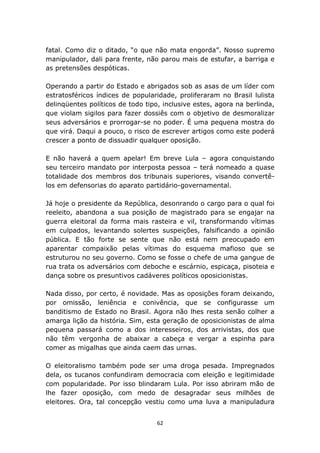 fatal. Como diz o ditado, “o que não mata engorda”. Nosso supremo
manipulador, dali para frente, não parou mais de estufar, a barriga e
as pretensões despóticas.

Operando a partir do Estado e abrigados sob as asas de um líder com
estratosféricos índices de popularidade, proliferaram no Brasil lulista
delinqüentes políticos de todo tipo, inclusive estes, agora na berlinda,
que violam sigilos para fazer dossiês com o objetivo de desmoralizar
seus adversários e prorrogar-se no poder. É uma pequena mostra do
que virá. Daqui a pouco, o risco de escrever artigos como este poderá
crescer a ponto de dissuadir qualquer oposição.

E não haverá a quem apelar! Em breve Lula – agora conquistando
seu terceiro mandato por interposta pessoa – terá nomeado a quase
totalidade dos membros dos tribunais superiores, visando convertê-
los em defensorias do aparato partidário-governamental.

Já hoje o presidente da República, desonrando o cargo para o qual foi
reeleito, abandona a sua posição de magistrado para se engajar na
guerra eleitoral da forma mais rasteira e vil, transformando vítimas
em culpados, levantando solertes suspeições, falsificando a opinião
pública. E tão forte se sente que não está nem preocupado em
aparentar compaixão pelas vítimas do esquema mafioso que se
estruturou no seu governo. Como se fosse o chefe de uma gangue de
rua trata os adversários com deboche e escárnio, espicaça, pisoteia e
dança sobre os presuntivos cadáveres políticos oposicionistas.

Nada disso, por certo, é novidade. Mas as oposições foram deixando,
por omissão, leniência e conivência, que se configurasse um
banditismo de Estado no Brasil. Agora não lhes resta senão colher a
amarga lição da história. Sim, esta geração de oposicionistas de alma
pequena passará como a dos interesseiros, dos arrivistas, dos que
não têm vergonha de abaixar a cabeça e vergar a espinha para
comer as migalhas que ainda caem das urnas.

O eleitoralismo também pode ser uma droga pesada. Impregnados
dela, os tucanos confundiram democracia com eleição e legitimidade
com popularidade. Por isso blindaram Lula. Por isso abriram mão de
lhe fazer oposição, com medo de desagradar seus milhões de
eleitores. Ora, tal concepção vestiu como uma luva a manipuladura


                                   62
 