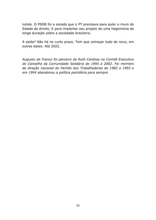 lulista. O PSDB foi a escada que o PT precisava para pular o muro do
Estado de direito. E para implantar seu projeto de uma hegemonia de
longa duração sobre a sociedade brasileira.

A saída? Não há no curto prazo. Tem que começar tudo de novo, em
outras bases. Até 2022.



Augusto de Franco foi parceiro de Ruth Cardoso no Comitê Executivo
do Conselho da Comunidade Solidária de 1995 a 2002. Foi membro
da direção nacional do Partido dos Trabalhadores de 1982 a 1993 e
em 1994 abandonou a política partidária para sempre.




                                 63
 
