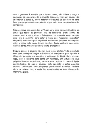 usar o governo. À medida que o tempo passa, vão dobrar o preço e
aumentar as exigências. Se a situação degenerar mais um pouco, vão
abandonar o barco e, ainda, fazendo o discurso de que não dá para
ficar em um governo incompetente e que traiu seus compromissos de
campanha.

Não precisava ser assim. Foi o PT que abriu essa caixa de Pandora ao
achar que todos os políticos, fora da esquerda, eram farinha do
mesmo saco e ao praticar o fisiologismo no atacado, certo de que
esse era o caminho para calar a boca dos "trezentos picaretas"
enquanto trabalhava para implantar a sua única proposta estratégica:
reter o poder pelo maior tempo possível. Tanto realismo deu nisso.
Agora é tarde. O barco adernou e está afundando.

Daqui a pouco, o governo não vai mais tentar pilotar. Toda a sua luta
será para conseguir chegar até o início da campanha, para agarrar a
tábua de salvação que constitui o palanque de 2006. Sim, porque,
logo, logo, o governo será como um náufrago, em virtude de seus
próprios desacertos políticos, sempre mais capitais do que a inépcia
administrativa de que é acusado pela oposição e pelos próprios
aliados. Continuará vivo enquanto permanecer nadando. Poderá
ainda se salvar. Mas, a cada dia, aumentarão as suas chances de
morrer na praia.




                                  9
 