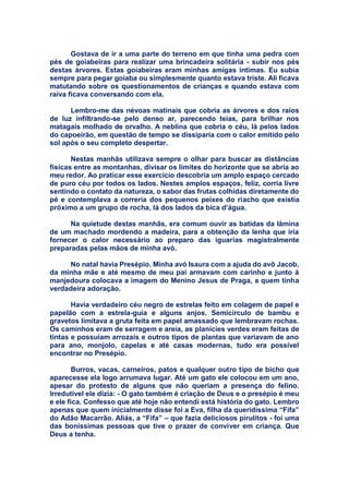 Gostava de ir a uma parte do terreno em que tinha uma pedra com
pés de goiabeiras para realizar uma brincadeira solitária - subir nos pés
destas árvores. Estas goiabeiras eram minhas amigas intimas. Eu subia
sempre para pegar goiaba ou simplesmente quanto estava triste. Ali ficava
matutando sobre os questionamentos de crianças e quando estava com
raiva ficava conversando com ela.
Lembro-me das névoas matinais que cobria as árvores e dos raios
de luz infiltrando-se pelo denso ar, parecendo teias, para brilhar nos
matagais molhado de orvalho. A neblina que cobria o céu, lá pelos lados
do capoeirão, em questão de tempo se dissiparia com o calor emitido pelo
sol após o seu completo despertar.
Nestas manhãs utilizava sempre o olhar para buscar as distâncias
físicas entre as montanhas, divisar os limites do horizonte que se abria ao
meu redor. Ao praticar esse exercício descobria um amplo espaço cercado
de puro céu por todos os lados. Nestes amplos espaços, feliz, corria livre
sentindo o contato da natureza, o sabor das frutas colhidas diretamente do
pé e contemplava a correria dos pequenos peixes do riacho que existia
próximo a um grupo de rocha, lá dos lados da bica d’água.
Na quietude destas manhãs, era comum ouvir as batidas da lâmina
de um machado mordendo a madeira, para a obtenção da lenha que iria
fornecer o calor necessário ao preparo das iguarias magistralmente
preparadas pelas mãos de minha avó.
No natal havia Presépio. Minha avó Isaura com a ajuda do avô Jacob,
da minha mãe e até mesmo de meu pai armavam com carinho e junto à
manjedoura colocava a imagem do Menino Jesus de Praga, a quem tinha
verdadeira adoração.
Havia verdadeiro céu negro de estrelas feito em colagem de papel e
papelão com a estrela-guia e alguns anjos. Semicírculo de bambu e
gravetos limitava a gruta feita em papel amassado que lembravam rochas.
Os caminhos eram de serragem e areia, as planícies verdes eram feitas de
tintas e possuíam arrozais e outros tipos de plantas que variavam de ano
para ano, monjolo, capelas e até casas modernas, tudo era possível
encontrar no Presépio.
Burros, vacas, carneiros, patos e qualquer outro tipo de bicho que
aparecesse ela logo arrumava lugar. Até um gato ele colocou em um ano,
apesar do protesto de alguns que não queriam a presença do felino.
Irredutível ele dizia: - O gato também é criação de Deus e o presépio é meu
e ele fica. Confesso que até hoje não entendi está história do gato. Lembro
apenas que quem inicialmente disse foi a Eva, filha da queridíssima “Fifa”
do Adão Macarrão. Aliás, a “Fifa” – que fazia deliciosos pirulitos - foi uma
das boníssimas pessoas que tive o prazer de conviver em criança. Que
Deus a tenha.
 