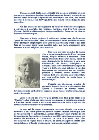 O palco central desta representação era mesmo a manjedoura que
me parecia desproporcional em tamanho (pequenas demais) em relação ao
Menino Jesus de Praga. Cogitou-se até em comprar um novo, não houve
acordo e o Menino Jesus de Praga, tendo avó Isaura como advogada, saiu
vencedor.
Até aos dezesseis anos gostava de visitar os Presépios das Igrejas
e apreciava o capricho das imagens humanas, dos três Reis magos
(Gaspar, Belchior e Baltazar) e a imagem do Menino Deus sob os olhares
carinhosos de seus pais.
Hoje nem a Igreja costumo ir mais e em minha casa não há essas
“praticas tão antiquadas”. Mas quanto recupero estas lembranças meus
olhos começam a lagrimejar e sinto uma tristeza imensa por saber que esta
fase se foi, assim como meus queridos avôs, que muito ofereceram para
seu neto e nunca exigiram nada em troca.
Eles são até hoje, espelho de minha
vida e meus anjos de guarda. Eram pessoas
doces, meigas, serenas e amorosas. Dona
Isaura tinha uma brancura singela, típica de
uma descendente de italianos, e uma rara
combinação de beleza, inteligência e
simpatia. Seus olhos transmitiam alegria de
viver e o brilho de seus cabelos, a luz das
lamparinas de querosene ou do lampião,
possuía o mesmo brilho dourada das
chamas. Embora com uma aparência frágil,
era uma mulher forte, de muita força e
determinação.
Possuía um silencioso orgulho de
pertencer àquelas terras e sonhava deixá-las
apenas a caminho da morada eterna.
Infelizmente este sonho lhe foi negado e veio a falecer em Caratinga, longe
do torrão amado.
Junto com ela adorava ver pela janela, que dava pelos lados dos
“Nicetos”, a lua cheia que pairava sobre as árvores e parecia uma grande
e lustrava pérola contra a escuridão aveludada da noite, salpicada de
estrelas que brilhavam como diamantes.
Já meu avô Zé Jacob normalmente usava um chapéu com a aba a
sombrear o seu rosto queimado pelo sol. Possui cabelos pretos que com
os raios do astro rei a atingi-los, aos meus olhos, pareciam tingidos de um
tom prateados. Seu porte era tranquilo e seu lábio ostentava-se sempre um
sorriso de felicidade ao contemplar os seus dois netos. Nos dias
ensolarados no roçado tirava o chapéu de palha, enxugando a testa com
seu antebraço, enfiando em seguida o mesmo nos cabelos negros.
 